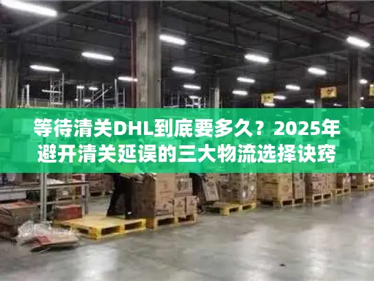 等待清关DHL到底要多久？2025年避开清关延误的三大物流选择诀窍