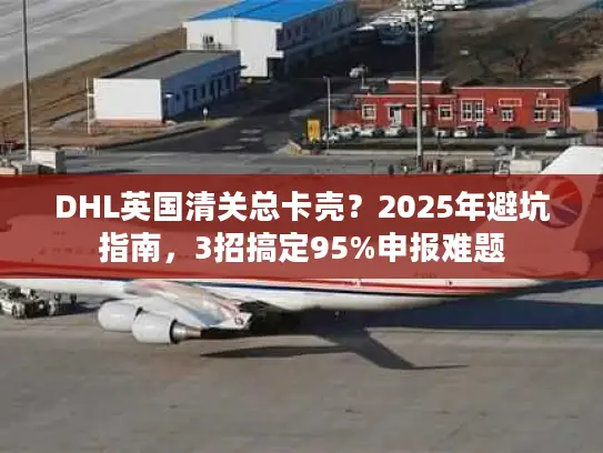 DHL英国清关总卡壳？2025年避坑指南，3招搞定95%申报难题