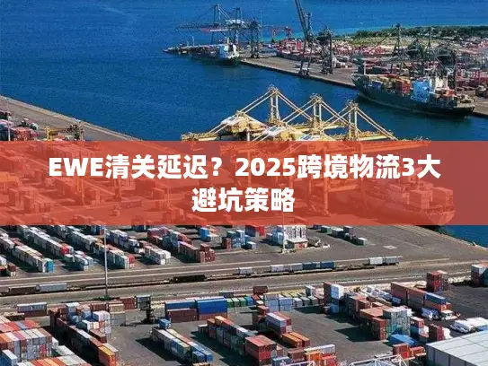 EWE清关延迟？2025跨境物流3大避坑策略