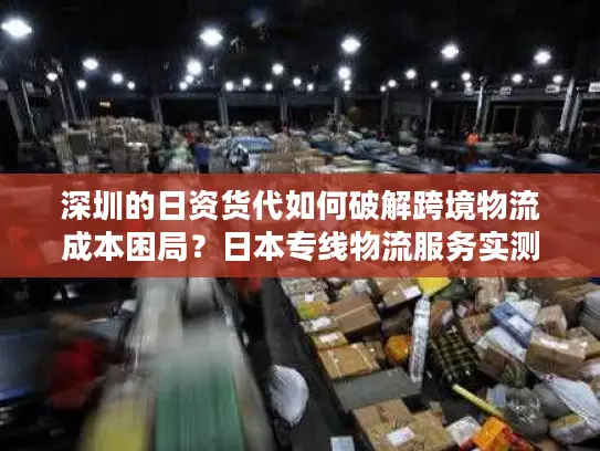 深圳的日资货代如何破解跨境物流成本困局？日本专线物流服务实测对比