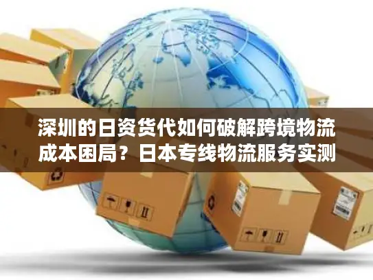 深圳的日资货代如何破解跨境物流成本困局？日本专线物流服务实测对比