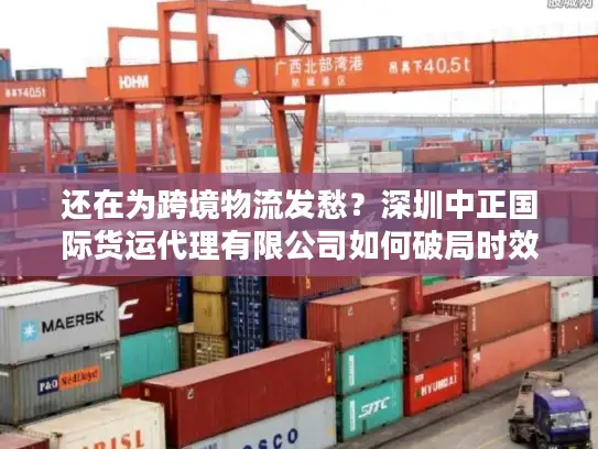 还在为跨境物流发愁？深圳中正国际货运代理有限公司如何破局时效与成本难题