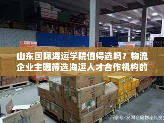 山东国际海运学院值得选吗？物流企业主曝筛选海运人才合作机构的5个雷区