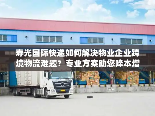 寿光国际快递如何解决物业企业跨境物流难题？专业方案助您降本增效