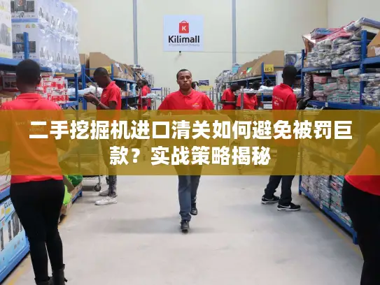 二手挖掘机进口清关如何避免被罚巨款？实战策略揭秘