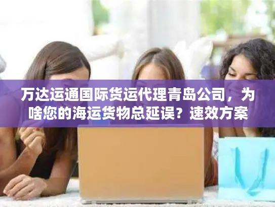 万达运通国际货运代理青岛公司，为啥您的海运货物总延误？速效方案揭秘