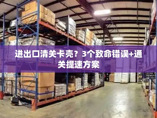 进出口清关卡壳？3个致命错误+通关提速方案