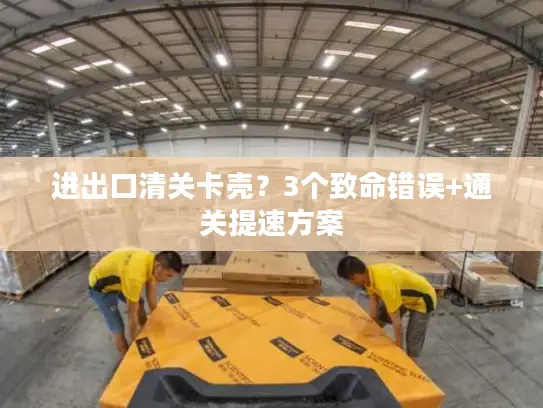 进出口清关卡壳？3个致命错误+通关提速方案