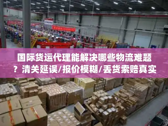 国际货运代理能解决哪些物流难题？清关延误/报价模糊/丢货索赔真实应对指南
