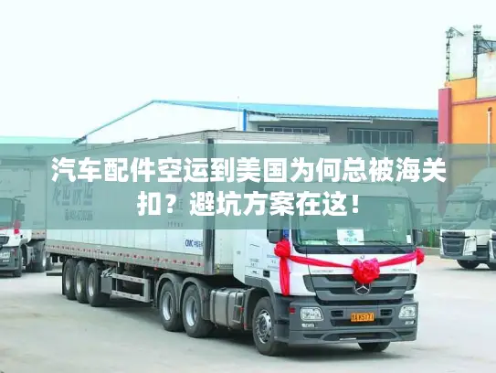 汽车配件空运到美国为何总被海关扣？避坑方案在这！