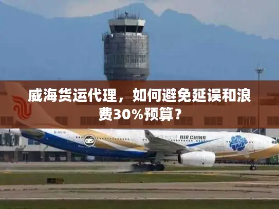 威海货运代理，如何避免延误和浪费30%预算？