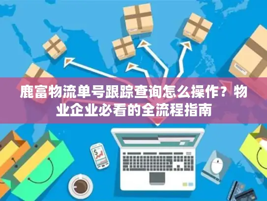 鹿富物流单号跟踪查询怎么操作？物业企业必看的全流程指南