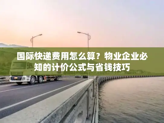 国际快递费用怎么算？物业企业必知的计价公式与省钱技巧