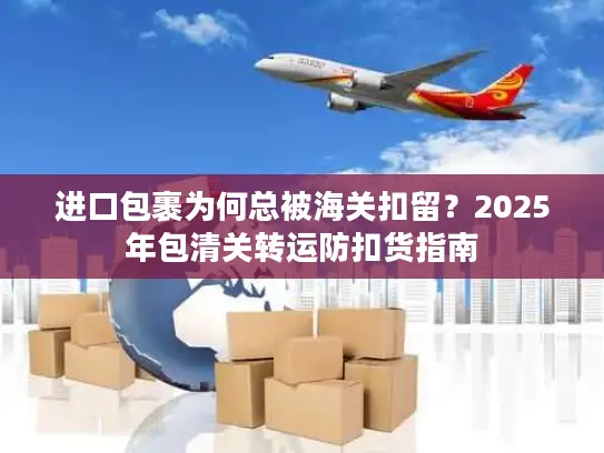 进口包裹为何总被海关扣留？2025年包清关转运防扣货指南