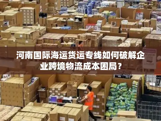 河南国际海运货运专线如何破解企业跨境物流成本困局？