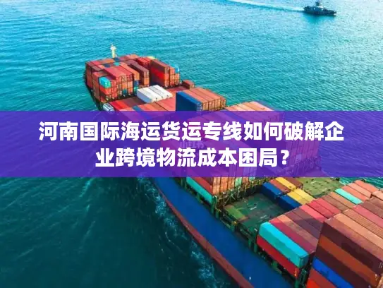 河南国际海运货运专线如何破解企业跨境物流成本困局？