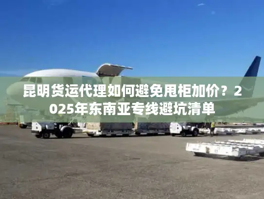 昆明货运代理如何避免甩柜加价？2025年东南亚专线避坑清单
