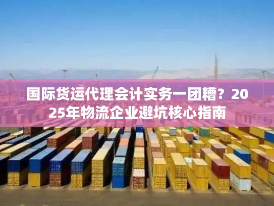 国际货运代理会计实务一团糟？2025年物流企业避坑核心指南