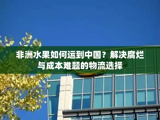 非洲水果如何运到中国？解决腐烂与成本难题的物流选择