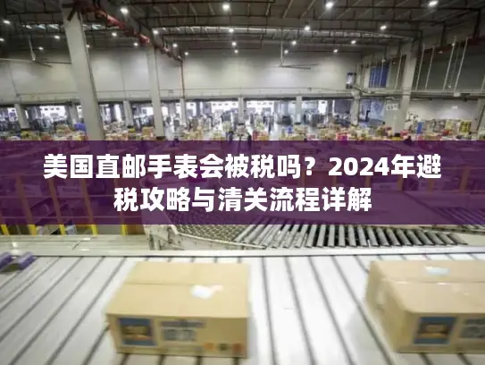 美国直邮手表会被税吗？2024年避税攻略与清关流程详解