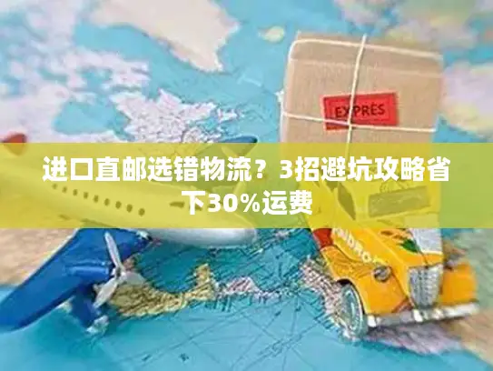 进口直邮选错物流？3招避坑攻略省下30%运费