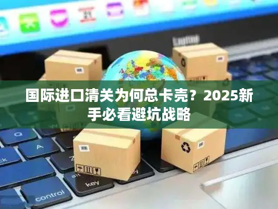 国际进口清关为何总卡壳？2025新手必看避坑战略