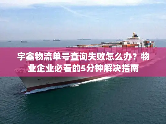 宇鑫物流单号查询失败怎么办？物业企业必看的5分钟解决指南