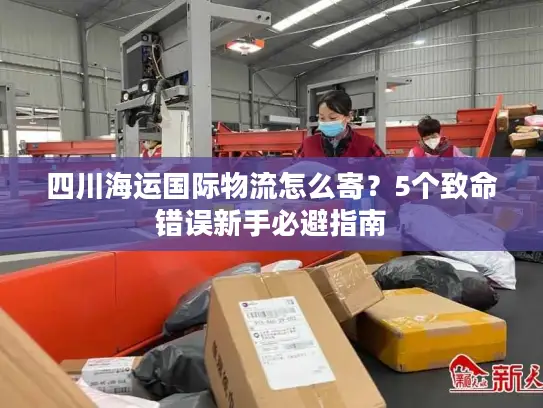 四川海运国际物流怎么寄？5个致命错误新手必避指南