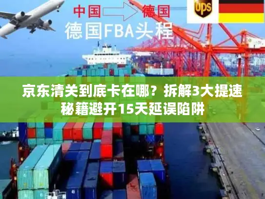 京东清关到底卡在哪？拆解3大提速秘籍避开15天延误陷阱