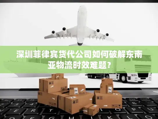 深圳菲律宾货代公司如何破解东南亚物流时效难题？