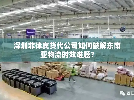 深圳菲律宾货代公司如何破解东南亚物流时效难题？