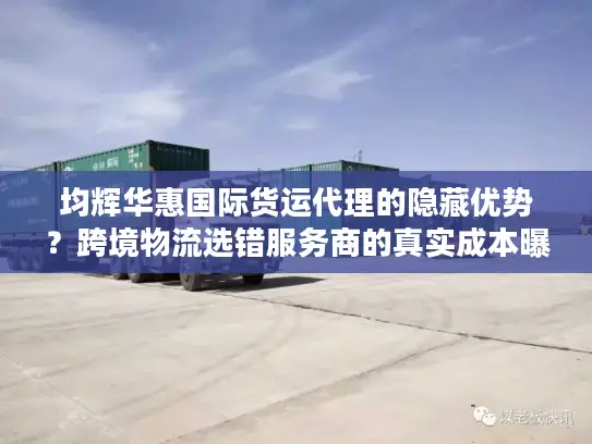 均辉华惠国际货运代理的隐藏优势？跨境物流选错服务商的真实成本曝光