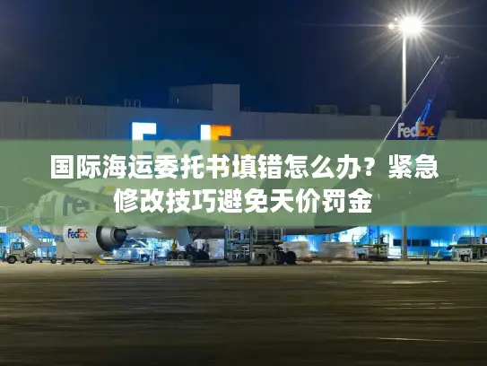 国际海运委托书填错怎么办？紧急修改技巧避免天价罚金