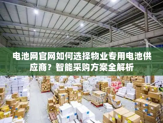 电池网官网如何选择物业专用电池供应商？智能采购方案全解析