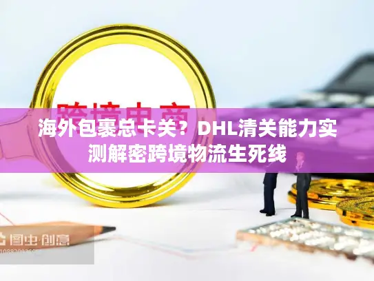 海外包裹总卡关？DHL清关能力实测解密跨境物流生死线