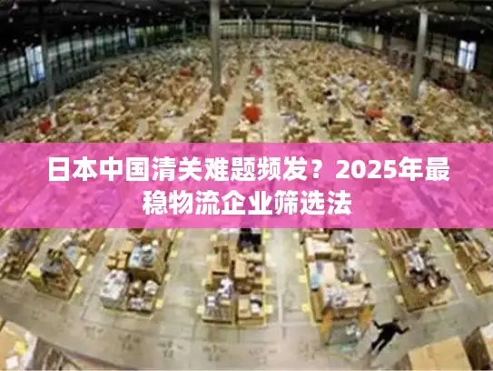 日本中国清关难题频发？2025年最稳物流企业筛选法