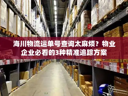 海川物流运单号查询太麻烦？物业企业必看的3种精准追踪方案