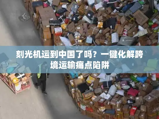 刻光机运到中国了吗？一键化解跨境运输痛点陷阱
