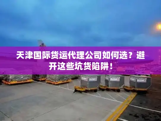 天津国际货运代理公司如何选？避开这些坑货陷阱！