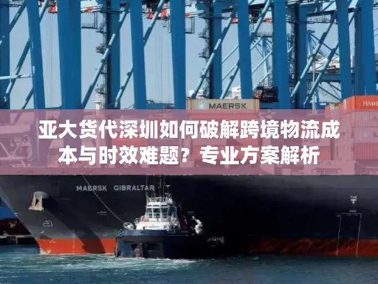 亚大货代深圳如何破解跨境物流成本与时效难题？专业方案解析