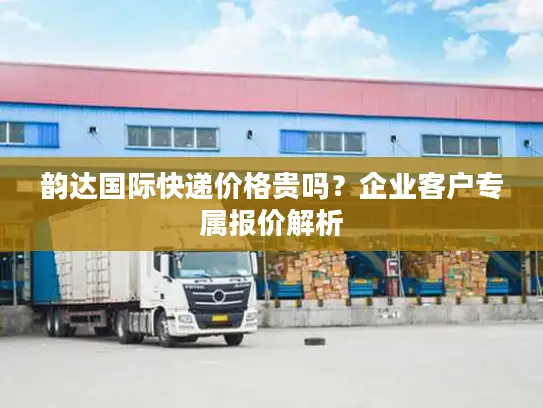 韵达国际快递价格贵吗？企业客户专属报价解析