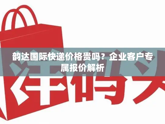 韵达国际快递价格贵吗？企业客户专属报价解析