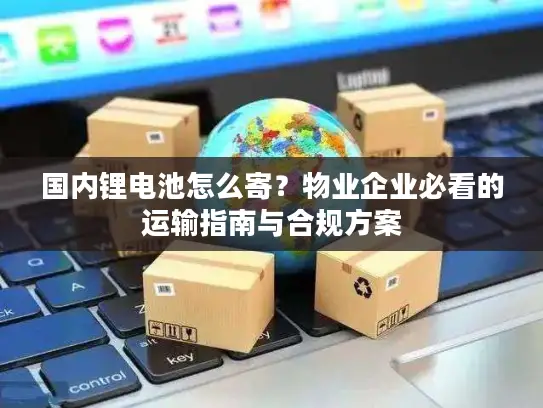 国内锂电池怎么寄？物业企业必看的运输指南与合规方案