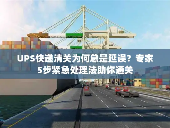 UPS快递清关为何总是延误？专家5步紧急处理法助你通关