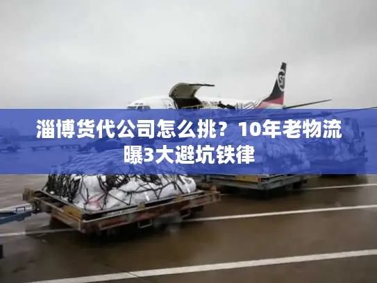 淄博货代公司怎么挑？10年老物流曝3大避坑铁律