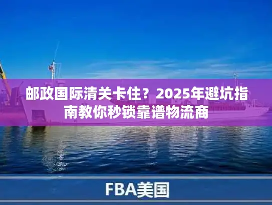 邮政国际清关卡住？2025年避坑指南教你秒锁靠谱物流商