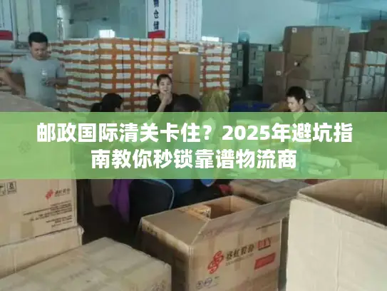 邮政国际清关卡住？2025年避坑指南教你秒锁靠谱物流商