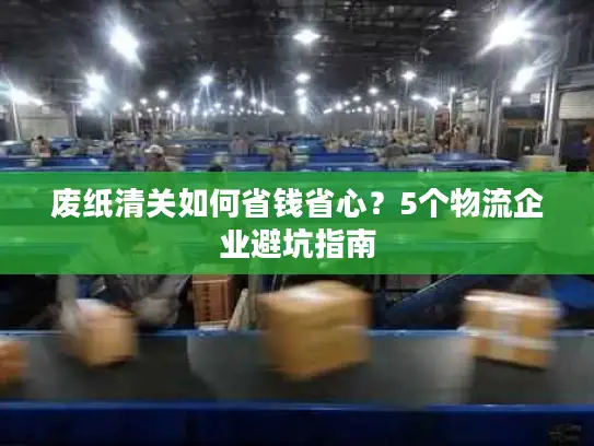 废纸清关如何省钱省心？5个物流企业避坑指南