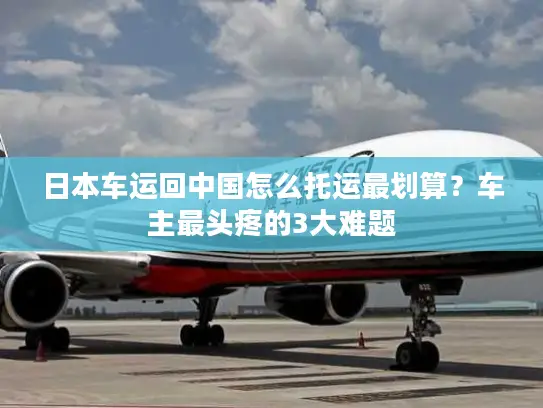 日本车运回中国怎么托运最划算？车主最头疼的3大难题
