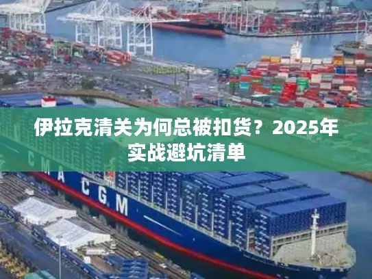伊拉克清关为何总被扣货？2025年实战避坑清单